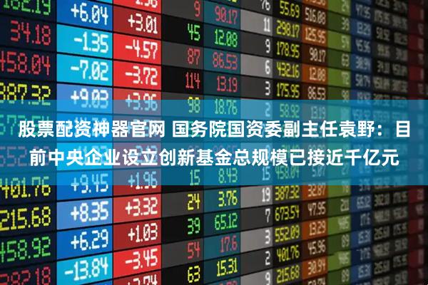 股票配资神器官网 国务院国资委副主任袁野：目前中央企业设立创新基金总规模已接近千亿元