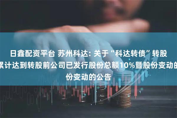 日鑫配资平台 苏州科达: 关于“科达转债”转股数量累计达到转股前公司已发行股份总额10%暨股份变动的公告