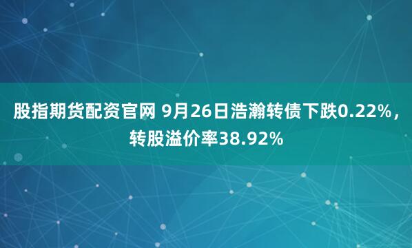 股指期货配资官网 9月26日浩瀚转债下跌0.22%，转股溢价率38.92%