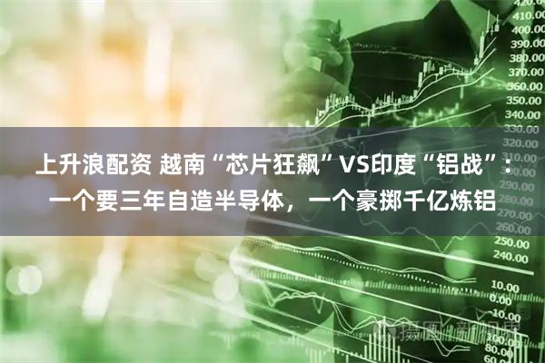 上升浪配资 越南“芯片狂飙”VS印度“铝战”：一个要三年自造半导体，一个豪掷千亿炼铝