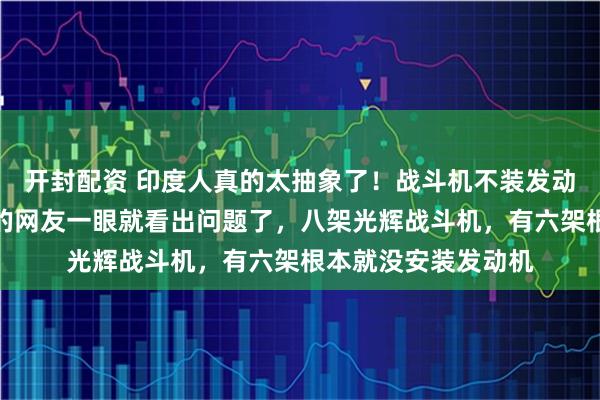 开封配资 印度人真的太抽象了！战斗机不装发动机直接交付，细心的网友一眼就看出问题了，八架光辉战斗机，有六架根本就没安装发动机