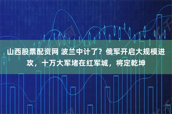 山西股票配资网 波兰中计了？俄军开启大规模进攻，十万大军堵在红军城，将定乾坤
