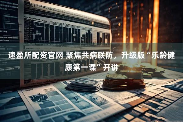 速盈所配资官网 聚焦共病联防，升级版“乐龄健康第一课”开讲