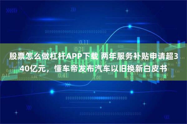 股票怎么做杠杆APP下载 两年服务补贴申请超340亿元，懂车帝发布汽车以旧换新白皮书