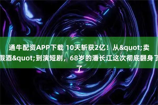 通牛配资APP下载 10天斩获2亿！从"卖假酒"到演短剧，68岁的潘长江这次彻底翻身了