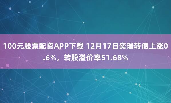 100元股票配资APP下载 12月17日奕瑞转债上涨0.6%，转股溢价率51.68%