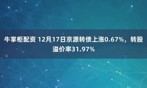 牛掌柜配资 12月17日京源转债上涨0.67%，转股溢价率31.97%