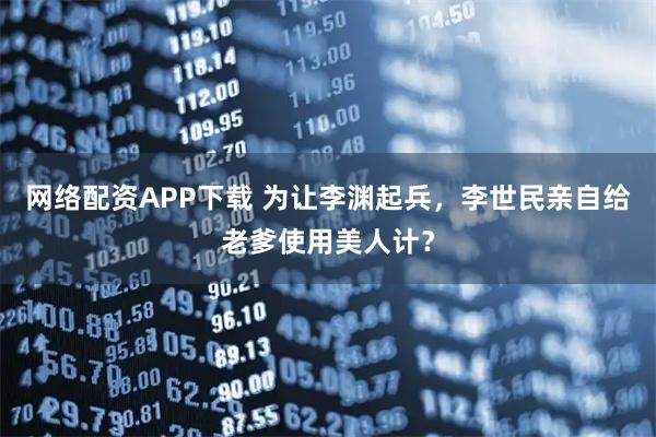 网络配资APP下载 为让李渊起兵，李世民亲自给老爹使用美人计？