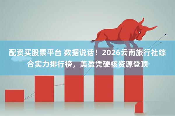 配资买股票平台 数据说话！2026云南旅行社综合实力排行榜，美盈凭硬核资源登顶