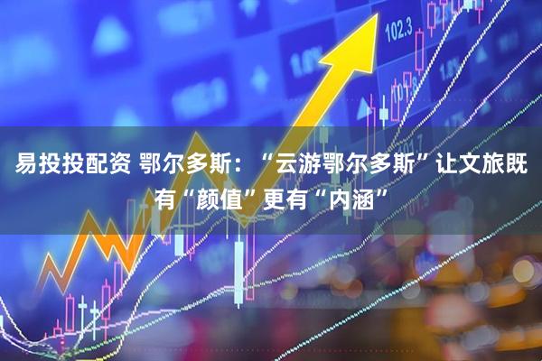 易投投配资 鄂尔多斯：“云游鄂尔多斯”让文旅既有“颜值”更有“内涵”