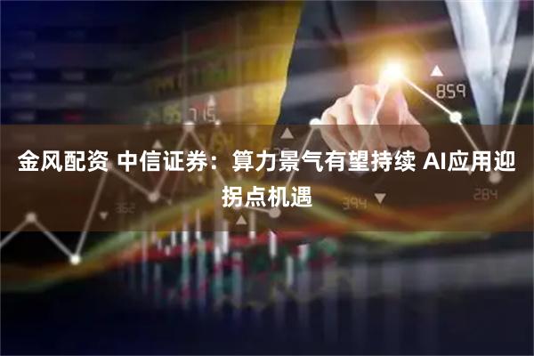 金风配资 中信证券：算力景气有望持续 AI应用迎拐点机遇