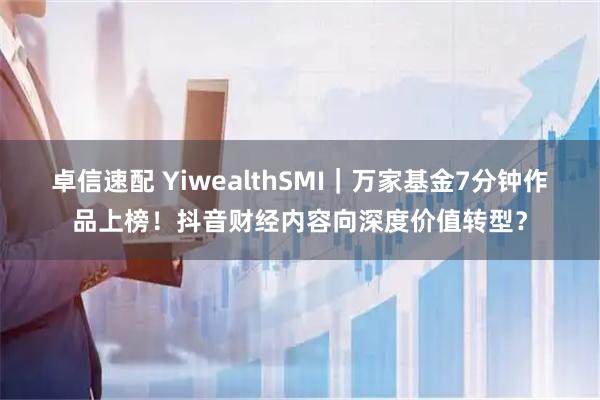 卓信速配 YiwealthSMI｜万家基金7分钟作品上榜！抖音财经内容向深度价值转型？