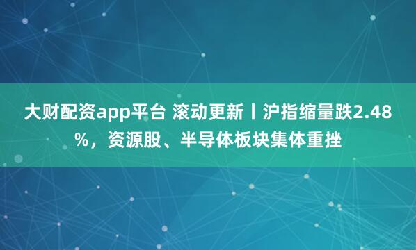 大财配资app平台 滚动更新丨沪指缩量跌2.48%，资源股、半导体板块集体重挫