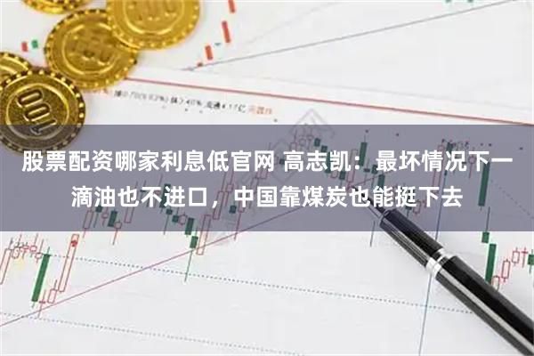 股票配资哪家利息低官网 高志凯：最坏情况下一滴油也不进口，中国靠煤炭也能挺下去