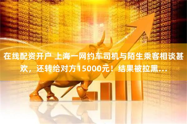 在线配资开户 上海一网约车司机与陌生乘客相谈甚欢，还转给对方15000元！结果被拉黑…