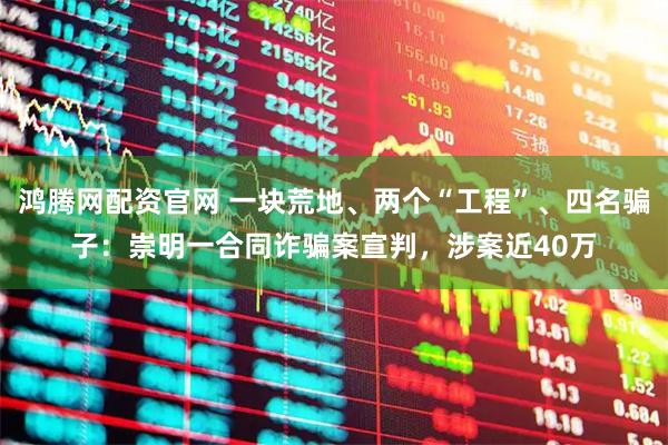 鸿腾网配资官网 一块荒地、两个“工程”、四名骗子：崇明一合同诈骗案宣判，涉案近40万