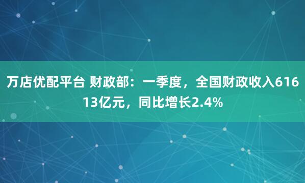 万店优配平台 财政部：一季度，全国财政收入61613亿元，同比增长2.4%