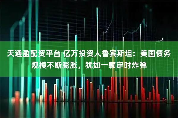 天通盈配资平台 亿万投资人鲁宾斯坦：美国债务规模不断膨胀，犹如一颗定时炸弹